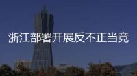 浙江部署開展反不正當競爭專項執法行動