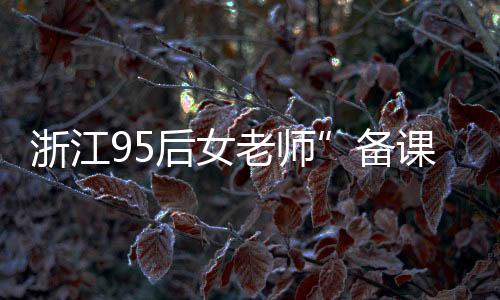 浙江95后女老師”備課筆記”走紅 這也太用心了吧！！