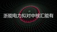 浙能電力擬對中核匯能有限公司增資12億 持股4.8%