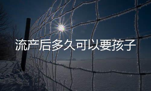 流產(chǎn)后多久可以要孩子