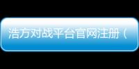 浩方對(duì)戰(zhàn)平臺(tái)官網(wǎng)注冊(cè)（浩方游戲平臺(tái)官網(wǎng)注冊(cè)）