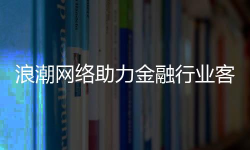 浪潮網(wǎng)絡助力金融行業(yè)客戶 打造數(shù)字化新通路