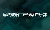 浮法玻璃生產線落戶樂都將新增就業崗位2000個,企業新聞