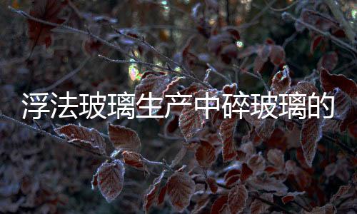 浮法玻璃生產中碎玻璃的應用,行業資訊
