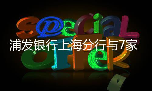 浦發銀行上海分行與7家房企簽約,新增意向性融資800億元