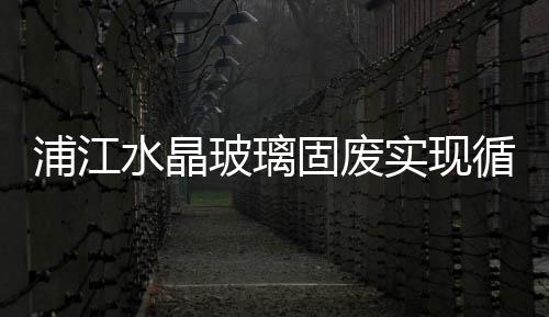 浦江水晶玻璃固廢實現(xiàn)循環(huán)利用 ,行業(yè)資訊
