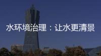 水環(huán)境治理：讓水更清景更美