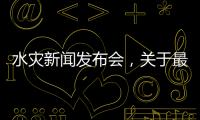 水災(zāi)新聞發(fā)布會，關(guān)于最新水災(zāi)新聞熱點事件詳細(xì)情況