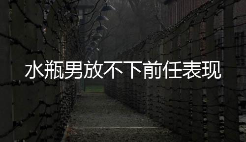 水瓶男放不下前任表現