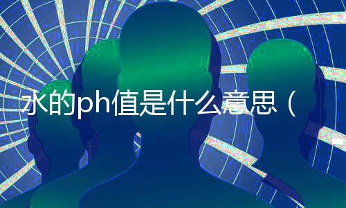 水的ph值是什么意思（水質(zhì)的ph值是什么意思）