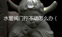 水管閥門擰不動怎么辦（水管閥門）