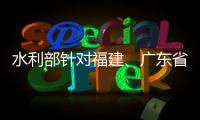水利部針對(duì)福建、廣東省啟動(dòng)洪水防御Ⅳ級(jí)應(yīng)急響應(yīng)
