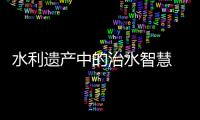 水利遺產中的治水智慧 ——中國4處新入選世界灌溉工程遺產掃描
