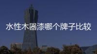 水性木器漆哪個(gè)牌子比較好，水性木器漆十大品牌排行榜