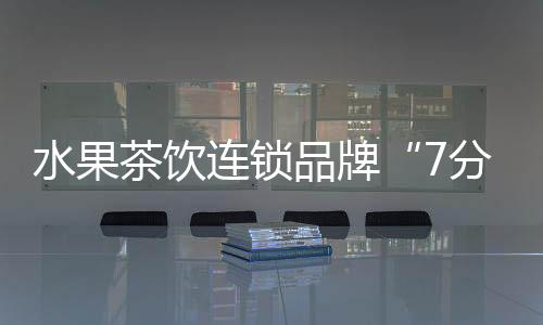 水果茶飲連鎖品牌“7分甜”獲1.5億元A輪融資 線下門店超過800家