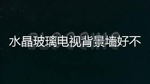水晶玻璃電視背景墻好不好  電視背景墻用什么材料做好,行業資訊