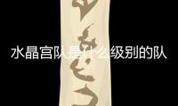 水晶宮隊是什么級別的隊伍?水晶宮隊什么水平?
