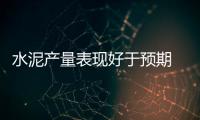 水泥產(chǎn)量表現(xiàn)好于預期 玻璃產(chǎn)量延續(xù)負增長,行業(yè)資訊