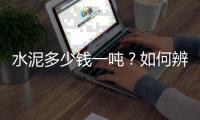水泥多少錢一噸？如何辨別水泥質量的好壞？