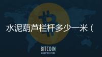 水泥葫蘆欄桿多少一米（水泥葫蘆）