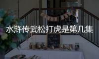 水滸傳武松打虎是第幾集視頻（水滸傳武松打虎是第幾集）