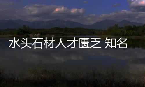 水頭石材人才匱乏 知名石企用人有絕招