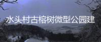 水頭村古榕樹(shù)微型公園建設(shè)完工