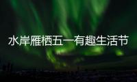 水岸雁棲五一有趣生活節超多多多多多快樂的打開方式