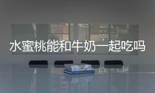 水蜜桃能和牛奶一起吃嗎 水蜜桃能和芒果一起吃嗎