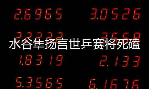 水谷隼揚言世乒賽將死磕中國 不敢想象自己失敗