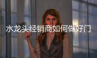 水龍頭經(jīng)銷商如何做好門店經(jīng)營和管理?
