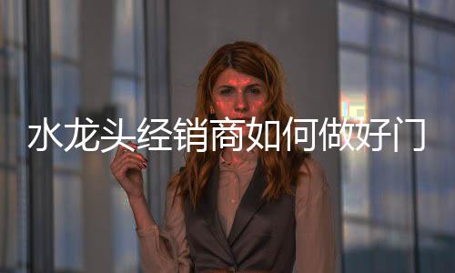 水龍頭經(jīng)銷商如何做好門店經(jīng)營(yíng)和管理?