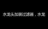 水龍頭加裝過濾器，水龍頭加過濾器有用嗎