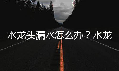 水龍頭漏水怎么辦？水龍頭漏水處理方法