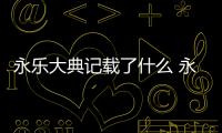 永樂大典記載了什么 永樂大典記載了什么歷史秘密