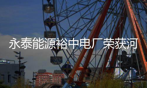永泰能源裕中電廠榮獲河南省綠色發展先進企業稱號