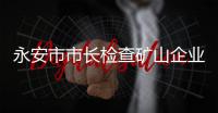 永安市市長檢查礦山企業安全生產工作