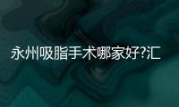 永州吸脂手術哪家好?匯總5家永州做吸脂減肥手術好的醫院含價格