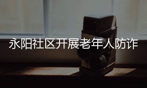 永陽社區(qū)開展老年人防詐騙教育活動_