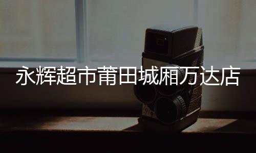 永輝超市莆田城廂萬達(dá)店煥新開業(yè) 胖東來模式重塑品質(zhì)消費(fèi)新場(chǎng)景