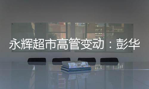 永輝超市高管變動：彭華生因個人原因辭任副總裁