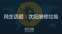 民生話題：沈陽裝修垃圾清運電話在哪里能看到