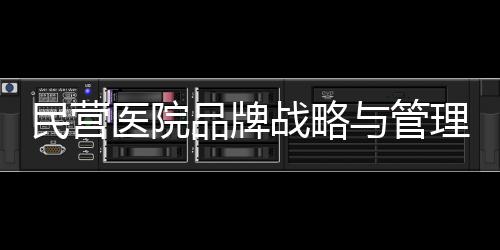 民營(yíng)醫(yī)院品牌戰(zhàn)略與管理賦能策略！（一）