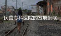民營(yíng)專(zhuān)科醫(yī)院的發(fā)展到底欠缺了什么?該如何破局?