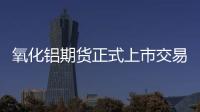 氧化鋁期貨正式上市交易進(jìn)入倒計(jì)時(shí)現(xiàn)貨市場套保需求釋放在即