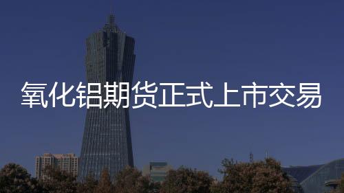 氧化鋁期貨正式上市交易進入倒計時現貨市場套保需求釋放在即
