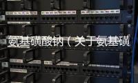 氨基磺酸鈉（關于氨基磺酸鈉的基本情況說明介紹）