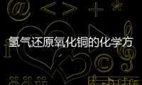 氫氣還原氧化銅的化學(xué)方程式  氫氣還原氧化銅的化學(xué)方程式是什么