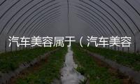 汽車美容屬于（汽車美容都包括哪些）