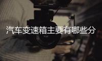 汽車變速箱主要有哪些分類你造嗎？